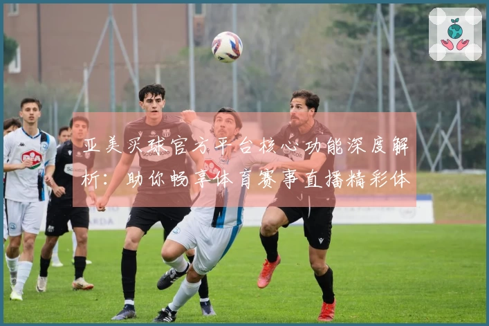 亚美买球官方平台核心功能深度解析：助你畅享体育赛事直播精彩体验